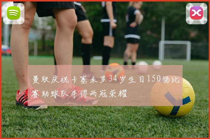 曼联庆祝卡塞米罗34岁生日150场比赛助球队夺得两冠荣耀