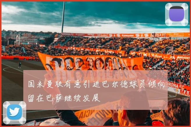 国米曼联有意引进巴尔德球员倾向留在巴萨继续发展