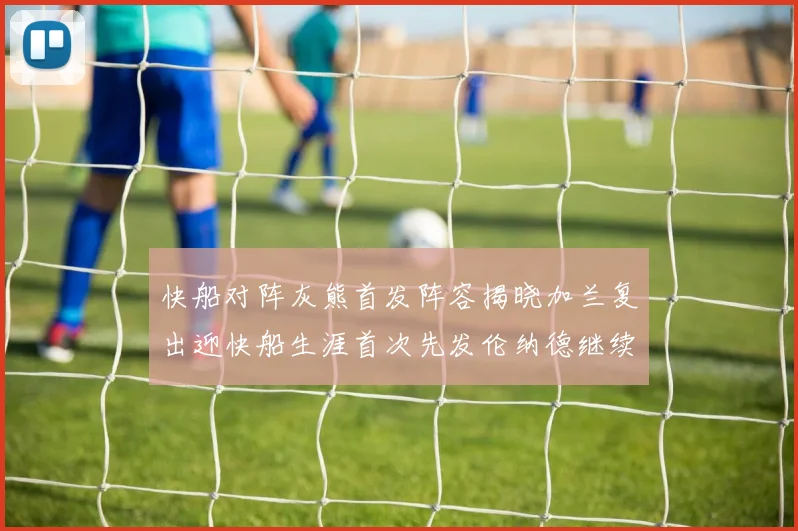 快船对阵灰熊首发阵容揭晓加兰复出迎快船生涯首次先发伦纳德继续出战