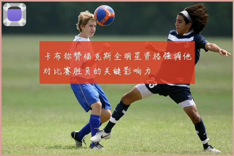 卡布称赞福克斯全明星资格强调他对比赛胜负的关键影响力