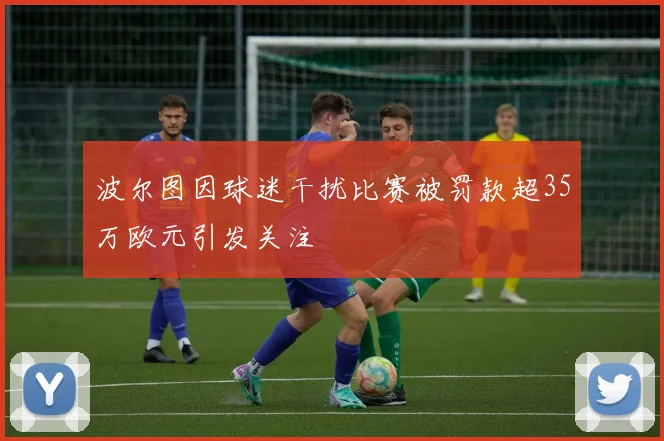 波尔图因球迷干扰比赛被罚款超35万欧元引发关注