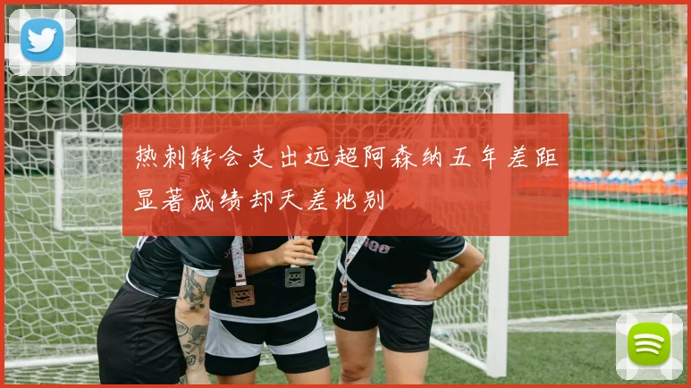 热刺转会支出远超阿森纳五年差距显著成绩却天差地别