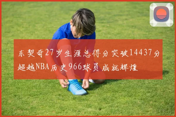 东契奇27岁生涯总得分突破14437分超越NBA历史966球员成就辉煌