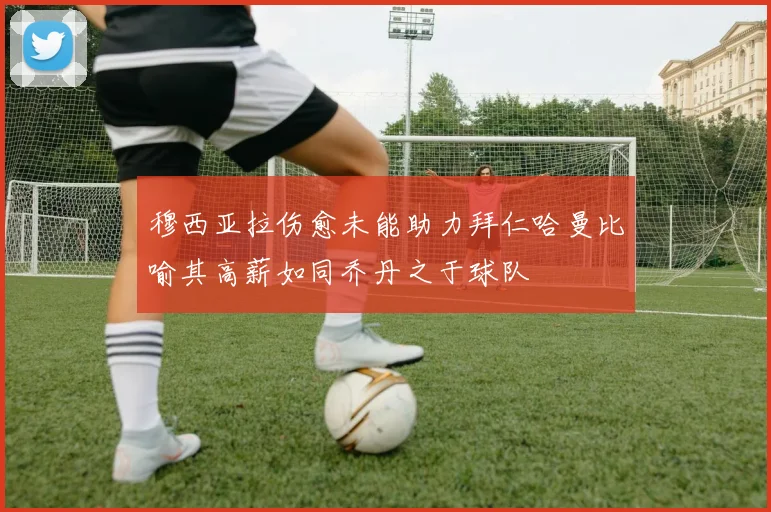 穆西亚拉伤愈未能助力拜仁哈曼比喻其高薪如同乔丹之于球队