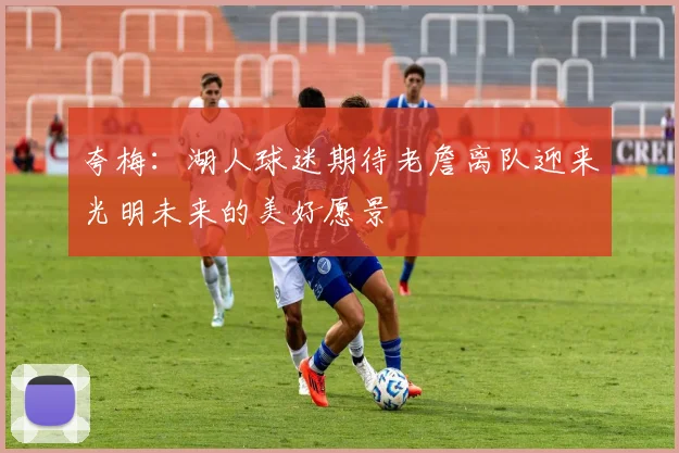 夸梅：湖人球迷期待老詹离队迎来光明未来的美好愿景