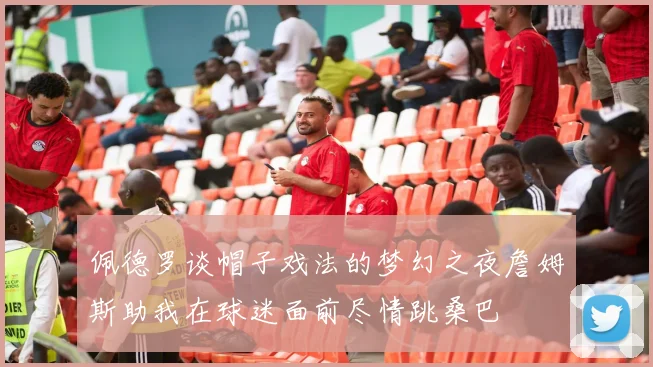 佩德罗谈帽子戏法的梦幻之夜詹姆斯助我在球迷面前尽情跳桑巴