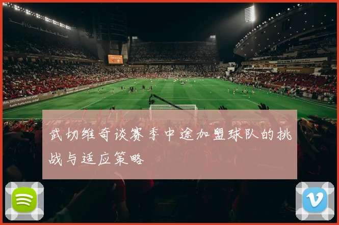 武切维奇谈赛季中途加盟球队的挑战与适应策略