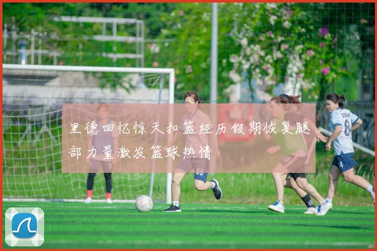 里德回忆惊天扣篮经历假期恢复腿部力量激发篮球热情