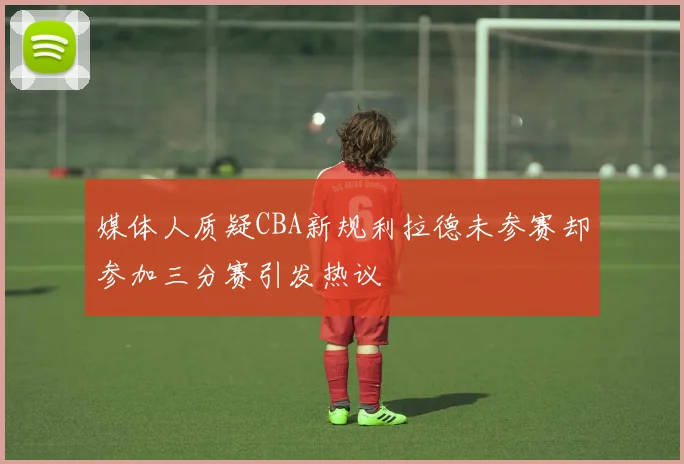 媒体人质疑CBA新规利拉德未参赛却参加三分赛引发热议