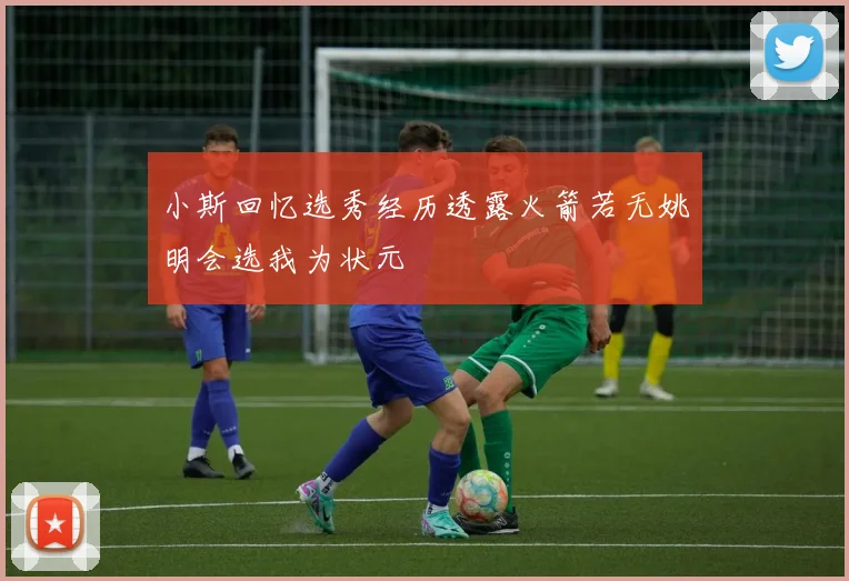 小斯回忆选秀经历透露火箭若无姚明会选我为状元