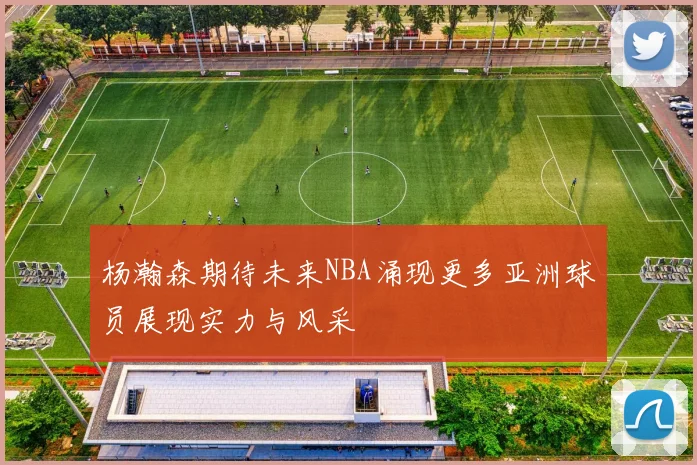 杨瀚森期待未来NBA涌现更多亚洲球员展现实力与风采