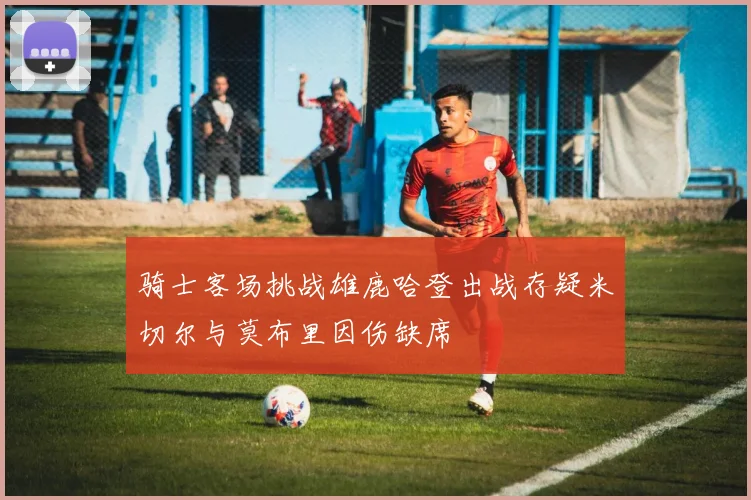 骑士客场挑战雄鹿哈登出战存疑米切尔与莫布里因伤缺席