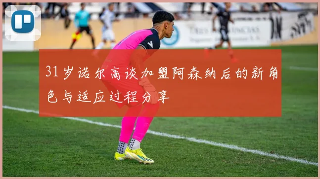 31岁诺尔高谈加盟阿森纳后的新角色与适应过程分享