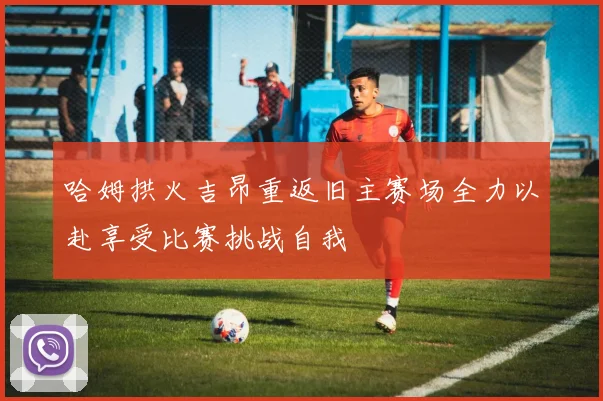 哈姆拱火吉昂重返旧主赛场全力以赴享受比赛挑战自我