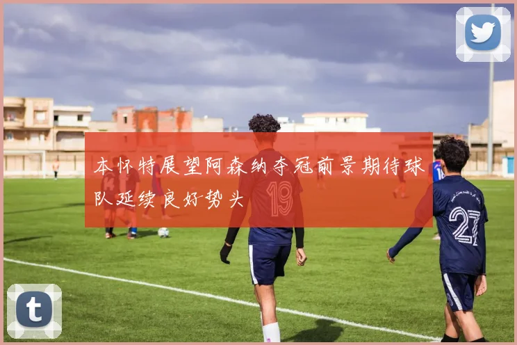 本怀特展望阿森纳夺冠前景期待球队延续良好势头