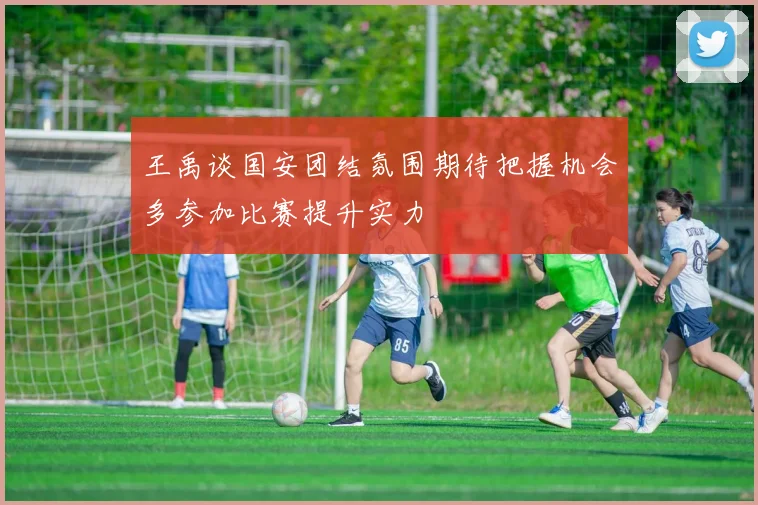 王禹谈国安团结氛围期待把握机会多参加比赛提升实力