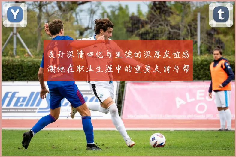 麦丹深情回忆与里德的深厚友谊感谢他在职业生涯中的重要支持与帮助