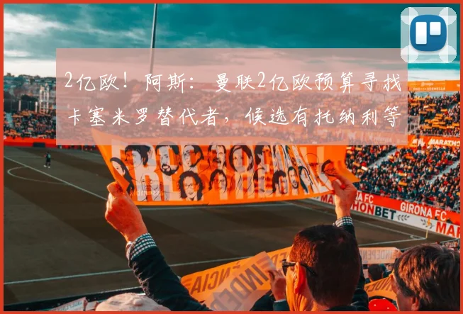 2亿欧！阿斯：曼联2亿欧预算寻找卡塞米罗替代者，候选有托纳利等