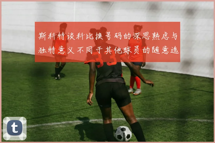 斯科特谈科比换号码的深思熟虑与独特意义不同于其他球员的随意选择