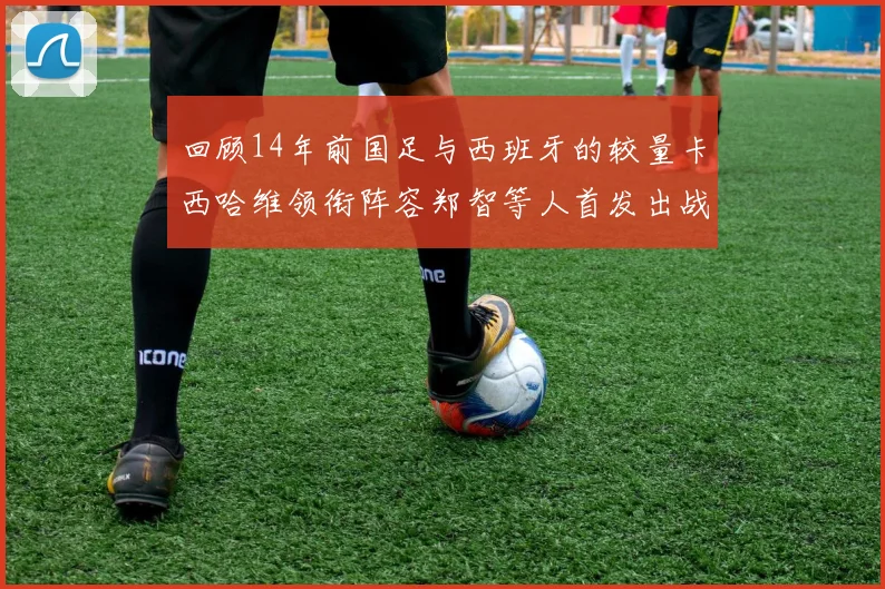 回顾14年前国足与西班牙的较量卡西哈维领衔阵容郑智等人首发出战