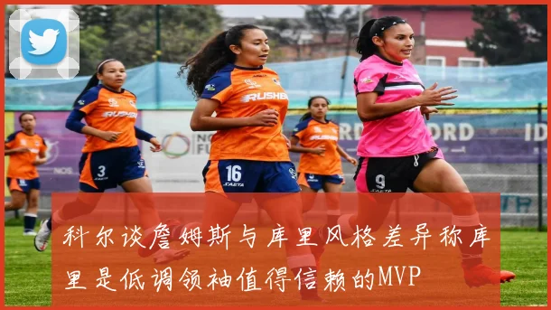 科尔谈詹姆斯与库里风格差异称库里是低调领袖值得信赖的MVP