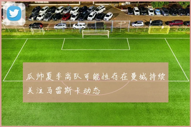 瓜帅夏季离队可能性存在曼城持续关注马雷斯卡动态