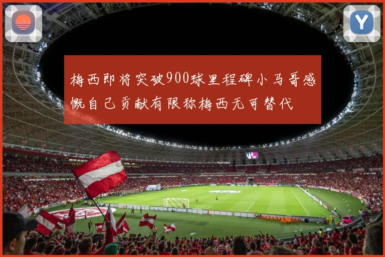 梅西即将突破900球里程碑小马哥感慨自己贡献有限称梅西无可替代