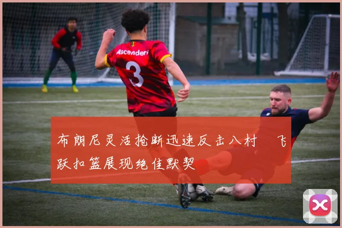 布朗尼灵活抢断迅速反击八村塁飞跃扣篮展现绝佳默契