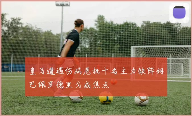 皇马遭遇伤病危机十名主力缺阵姆巴佩罗德里戈成焦点